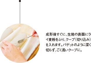 パ成形後すぐに、生地の表面にライ麦粉をふり、クープ（切り込み）を入れます。バゲットのように深く切らず、ごく浅いクープに。