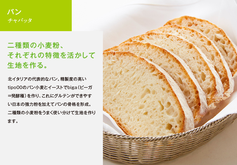 パン　チャバッタ　二種類の小麦粉、それぞれの特徴を活かして生地を作る。　北イタリアの代表的なパン。精製度の高いtipo00のパン小麦とイーストでbiga（ビーガ＝発酵種）を作り、これにグルテンができやすい日本の強力粉を加えてパンの骨格を形成。二種類の小麦粉をうまく使い分けて生地を作ります。