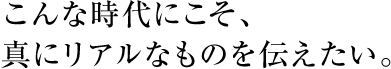 こんな時代にこそ、真にリアルなものを伝えたい。