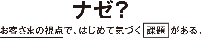 ナゼ？お客さまの視点で、はじめて気づく「課題」がある。