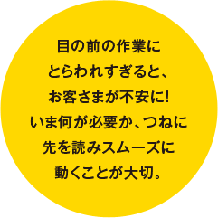 目の前の作業にとらわれすぎると、お客さまが不安に！いま何が必要か、つねに先を読みスムーズに動くことが大切。