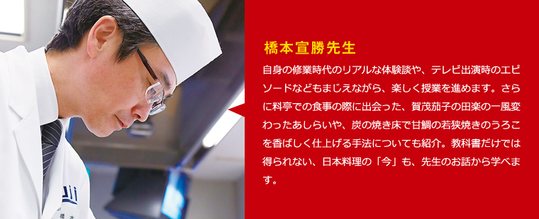 橋本宣勝先生　自身の修業時代のリアルな体験談や、テレビ出演時のエピソードなどもまじえながら、楽しく授業を進めます。さらに料亭での食事の際に出会った、賀茂茄子の田楽の一風変わったあしらいや、炭の焼き床で甘鯛の若狭焼きのうろこを香ばしく仕上げる手法についても紹介。教科書だけでは得られない、日本料理の「今」も、先生のお話から学べます。