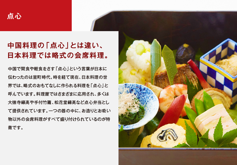 点心　中国料理の「点心」とは違い、日本料理では略式の会席料理。　中国で間食や軽食をさす「点心」という言葉が日本に伝わったのは室町時代。時を経て現在、日本料理の世界では、略式のおもてなしに作られる料理を「点心」と呼んでいます。料理屋ではさまざまに応用され、多くは大徳寺縁高や手付竹籠、松花堂縁高など点心弁当として提供されています。一つの器の中に、お造りとお吸い物以外の会席料理がすべて盛り付けられているのが特徴です。