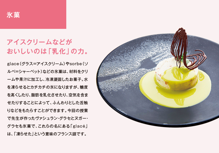 氷菓　アイスクリームなどがおいしいのは「乳化」の力。　glace（グラス＝アイスクリーム）やsorbe（ソルベ＝シャーベット）などの氷菓は、材料をクリームや果汁に加工し、冷凍凝固したお菓子。水を凍らせるとカチカチの氷になりますが、糖度を高くしたり、脂肪を乳化させたり、空気を含ませたりすることによって、ふんわりとした舌触りなどをもたらすことができます。今回の授業で先生が作ったヴァシュラン・グラセとヌガー・グラセも氷菓で、これらの名にある「glacé」は、「凍らせた」という意味のフランス語です。