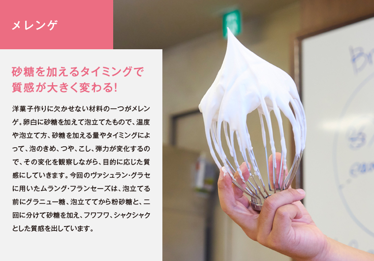 メレンゲ　砂糖を加えるタイミングで質感が大きく変わる！　洋菓子作りに欠かせない材料の一つがメレンゲ。卵白に砂糖を加えて泡立てたもので、温度や泡立て方、砂糖を加える量やタイミングによって、泡のきめ、つや、こし、弾力が変化するので、その変化を観察しながら、目的に応じた質感にしていきます。今回のヴァシュラン・グラセに用いたムラング・フランセーズは、泡立てる前にグラニュー糖、泡立ててから粉砂糖と、二回に分けて砂糖を加え、フワフワ、シャクシャクとした質感を出しています。
