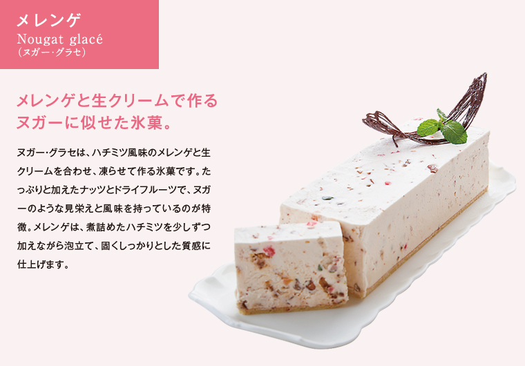 メレンゲ　Nougat glacé（ヌガー・グラセ）　メレンゲと生クリームで作るヌガーに似せた氷菓。　ヌガー・グラセは、ハチミツ風味のメレンゲと生クリームを合わせ、凍らせて作る氷菓です。たっぷりと加えたナッツとドライフルーツで、ヌガーのような見栄えと風味を持っているのが特徴。メレンゲは、煮詰めたハチミツを少しずつ加えながら泡立て、固くしっかりとした質感に仕上げます。