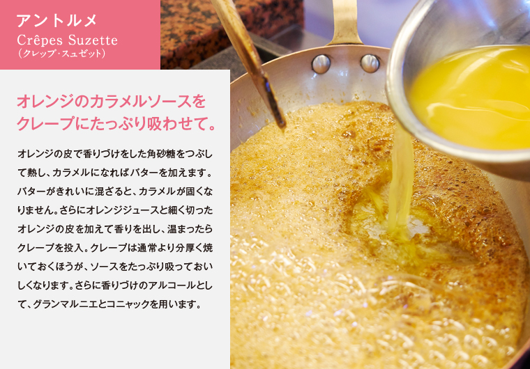 アントルメ　Crêpes Suzette（クレップ・スュゼット）　オレンジのカラメルソースをクレープにたっぷり吸わせて。　オレンジの皮で香りづけをした角砂糖をつぶして熱し、カラメルになればバターを加えます。バターがきれいに混ざると、カラメルが固くなりません。さらにオレンジジュースと細く切ったオレンジの皮を加えて香りを出し、温まったらクレープを投入。クレープは通常より分厚く焼いておくほうが、ソースをたっぷり吸っておいしくなります。さらに香りづけのアルコールとして、グランマルニエとコニャックを用います。