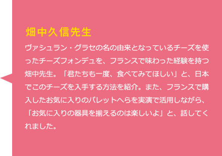 畑中久信先生　ヴァシュラン・グラセの名の由来となっているチーズを使ったチーズフォンデュを、フランスで味わった経験を持つ畑中先生。「君たちも一度、食べてみてほしい」と、日本でこのチーズを入手する方法を紹介。また、フランスで購入したお気に入りのパレットへらを実演で活用しながら、「お気に入りの器具を揃えるのは楽しいよ」と、話してくれました。