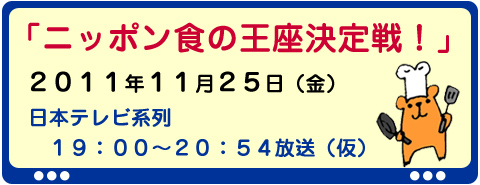 11/25（金）「ニッポン食の王座決定戦！」日本テレビ系列　19：00-20：54放送（仮）