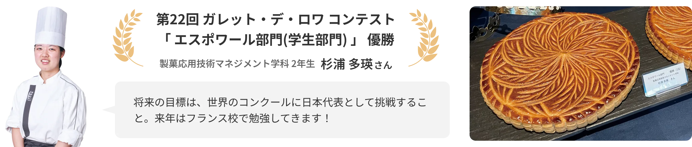 第22回 ガレット・デ・ロワ コンテスト「エスポワール部門(学生部門)」優勝 製菓応用技術マネジメント学科 2年生 杉浦 多瑛さん 「将来の目標は、世界のコンクールに日本代表として挑戦すること。来年はフランス校で勉強してきます！」