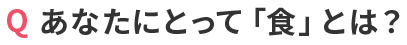 Q あなたにとって「食」とは？